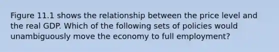 Figure 11.1 shows the relationship between the price level and the real GDP. Which of the following sets of policies would unambiguously move the economy to full employment? ​