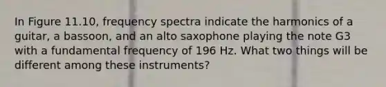 In Figure 11.10, frequency spectra indicate the harmonics of a guitar, a bassoon, and an alto saxophone playing the note G3 with a fundamental frequency of 196 Hz. What two things will be different among these instruments?