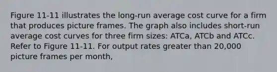 Figure 11-11 illustrates the long-run average cost curve for a firm that produces picture frames. The graph also includes short-run average cost curves for three firm sizes: ATCa, ATCb and ATCc. Refer to Figure 11-11. For output rates greater than 20,000 picture frames per month,