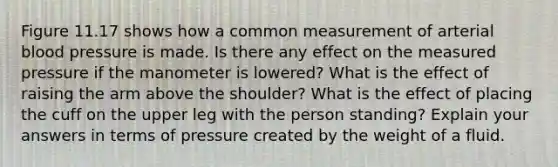 Figure 11.17 shows how a common measurement of arterial blood pressure is made. Is there any effect on the measured pressure if the manometer is lowered? What is the effect of raising the arm above the shoulder? What is the effect of placing the cuff on the upper leg with the person standing? Explain your answers in terms of pressure created by the weight of a fluid.