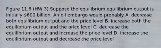 Figure 11.6 (HW 3) Suppose the equilibrium equilibrium output is initially 600 billion. An oil embargo would probably A. decrease both equilibrium output and the price level B. increase both the equilibrium output and the price level C. decrease the equilibrium output and increase the price level D. increase the equilibrium output and decrease the price level