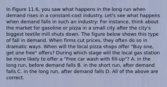 In Figure 11.6, you saw what happens in the long run when demand rises in a constant-cost industry. Let's see what happens when demand falls in such an industry: For instance, think about the market for gasoline or pizza in a small city after the city's biggest textile mill shuts down. The figure below shows this type of fall in demand. When firms cut prices, they often do so in dramatic ways. When will the local pizza shops offer "Buy one, get one free" offers? During which stage will the local gas station be more likely to offer a "Free car wash with fill-up"? A. in the long run, before demand falls B. in the short run, after demand falls C. in the long run, after demand falls D. All of the above are correct.