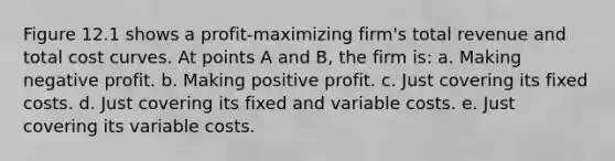 Figure 12.1 shows a profit-maximizing firm's total revenue and total cost curves. At points A and B, the firm is: a. Making negative profit. b. Making positive profit. c. Just covering its fixed costs. d. Just covering its fixed and variable costs. e. Just covering its variable costs.