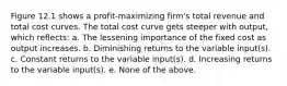 Figure 12.1 shows a profit-maximizing firm's total revenue and total cost curves. The total cost curve gets steeper with output, which reflects: a. The lessening importance of the fixed cost as output increases. b. Diminishing returns to the variable input(s). c. Constant returns to the variable input(s). d. Increasing returns to the variable input(s). e. None of the above.