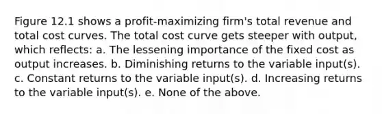 Figure 12.1 shows a profit-maximizing firm's total revenue and total cost curves. The total cost curve gets steeper with output, which reflects: a. The lessening importance of the fixed cost as output increases. b. Diminishing returns to the variable input(s). c. Constant returns to the variable input(s). d. Increasing returns to the variable input(s). e. None of the above.