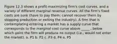 Figure 12.3 shows a profit-maximizing firm's cost curves, and a variety of different marginal revenue curves. All the firm's fixed costs are sunk (have to pay them; cannot recover them by stopping production or exiting the industry). A firm that is contemplating entering a market has a supply curve that corresponds to the marginal cost curve above _____ , below which point the firm will produce no output (i.e., would not enter the market). a. P1 b. P2 c. P3 d. P4 e. P5