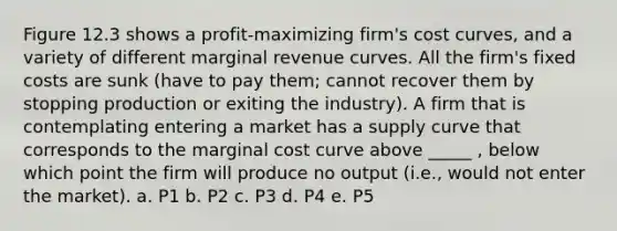 Figure 12.3 shows a profit-maximizing firm's cost curves, and a variety of different marginal revenue curves. All the firm's fixed costs are sunk (have to pay them; cannot recover them by stopping production or exiting the industry). A firm that is contemplating entering a market has a supply curve that corresponds to the marginal cost curve above _____ , below which point the firm will produce no output (i.e., would not enter the market). a. P1 b. P2 c. P3 d. P4 e. P5