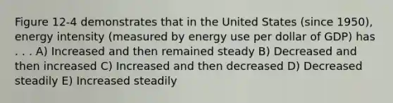 Figure 12-4 demonstrates that in the United States (since 1950), energy intensity (measured by energy use per dollar of GDP) has . . . A) Increased and then remained steady B) Decreased and then increased C) Increased and then decreased D) Decreased steadily E) Increased steadily