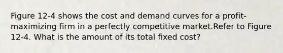 Figure 12-4 shows the cost and demand curves for a profit-maximizing firm in a perfectly competitive market.Refer to Figure 12-4. What is the amount of its total fixed cost?