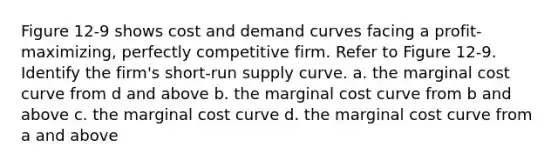 Figure 12-9 shows cost and demand curves facing a profit-maximizing, perfectly competitive firm. Refer to Figure 12-9. Identify the firm's short-run supply curve. a. the marginal cost curve from d and above b. the marginal cost curve from b and above c. the marginal cost curve d. the marginal cost curve from a and above