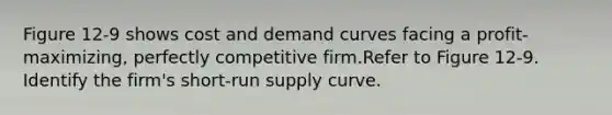 Figure 12-9 shows cost and demand curves facing a profit-maximizing, perfectly competitive firm.Refer to Figure 12-9. Identify the firm's short-run supply curve.