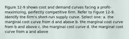 Figure 12-9 shows cost and demand curves facing a profit-maximizing, perfectly competitive firm. Refer to Figure 12-9. Identify the firm's short-run supply curve. Select one: a. the marginal cost curve from d and above b. the marginal cost curve from b and above c. the marginal cost curve d. the marginal cost curve from a and above