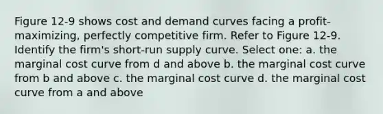 Figure 12-9 shows cost and demand curves facing a profit-maximizing, perfectly competitive firm. Refer to Figure 12-9. Identify the firm's short-run supply curve. Select one: a. the marginal cost curve from d and above b. the marginal cost curve from b and above c. the marginal cost curve d. the marginal cost curve from a and above