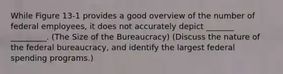 While Figure 13-1 provides a good overview of the number of federal employees, it does not accurately depict _______ _________. (The Size of the Bureaucracy) (Discuss the nature of the <a href='https://www.questionai.com/knowledge/kG5wfBy9o6-federal-bureaucracy' class='anchor-knowledge'>federal bureaucracy</a>, and identify the largest federal spending programs.)