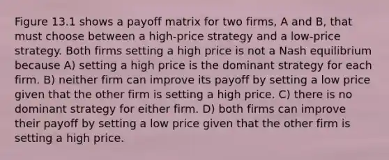 Figure 13.1 shows a payoff matrix for two firms, A and B, that must choose between a high-price strategy and a low-price strategy. Both firms setting a high price is not a Nash equilibrium because A) setting a high price is the dominant strategy for each firm. B) neither firm can improve its payoff by setting a low price given that the other firm is setting a high price. C) there is no dominant strategy for either firm. D) both firms can improve their payoff by setting a low price given that the other firm is setting a high price.