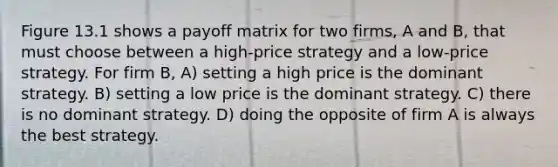 Figure 13.1 shows a payoff matrix for two firms, A and B, that must choose between a high-price strategy and a low-price strategy. For firm B, A) setting a high price is the dominant strategy. B) setting a low price is the dominant strategy. C) there is no dominant strategy. D) doing the opposite of firm A is always the best strategy.