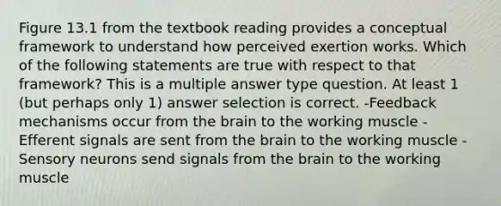 Figure 13.1 from the textbook reading provides a conceptual framework to understand how perceived exertion works. Which of the following statements are true with respect to that framework? This is a multiple answer type question. At least 1 (but perhaps only 1) answer selection is correct. -Feedback mechanisms occur from the brain to the working muscle -Efferent signals are sent from the brain to the working muscle -Sensory neurons send signals from the brain to the working muscle