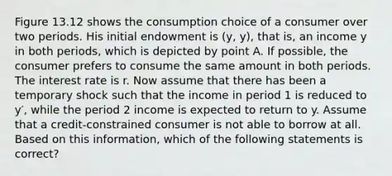 Figure 13.12 shows the consumption choice of a consumer over two periods. His initial endowment is (y, y), that is, an income y in both periods, which is depicted by point A. If possible, the consumer prefers to consume the same amount in both periods. The interest rate is r. Now assume that there has been a temporary shock such that the income in period 1 is reduced to y′, while the period 2 income is expected to return to y. Assume that a credit-constrained consumer is not able to borrow at all. Based on this information, which of the following statements is correct?