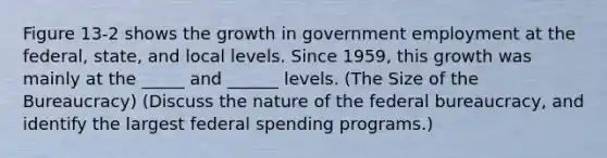 Figure 13-2 shows the growth in government employment at the federal, state, and local levels. Since 1959, this growth was mainly at the _____ and ______ levels. (The Size of the Bureaucracy) (Discuss the nature of the federal bureaucracy, and identify the largest federal spending programs.)