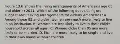 Figure 13.6 shows the living arrangements of Americans age 65 and older in 2011. Which of the following does this figure suggest about living arrangements for elderly Americans? A. Among those 85 and older, women are much more likely to live in an institution. B. Women are less likely to live in their child's household across all ages. C. Women older than 85 are more likely to be married. D. Men are more likely to be single and live in their own house without children.