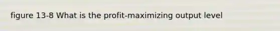 figure 13-8 What is the profit-maximizing output level