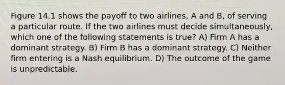 Figure 14.1 shows the payoff to two airlines, A and B, of serving a particular route. If the two airlines must decide simultaneously, which one of the following statements is true? A) Firm A has a dominant strategy. B) Firm B has a dominant strategy. C) Neither firm entering is a Nash equilibrium. D) The outcome of the game is unpredictable.