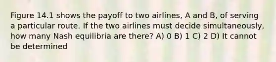 Figure 14.1 shows the payoff to two airlines, A and B, of serving a particular route. If the two airlines must decide simultaneously, how many Nash equilibria are there? A) 0 B) 1 C) 2 D) It cannot be determined