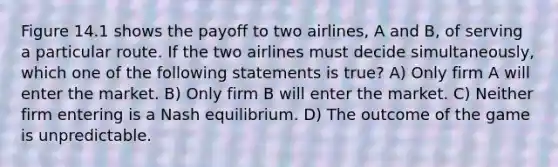 Figure 14.1 shows the payoff to two airlines, A and B, of serving a particular route. If the two airlines must decide simultaneously, which one of the following statements is true? A) Only firm A will enter the market. B) Only firm B will enter the market. C) Neither firm entering is a Nash equilibrium. D) The outcome of the game is unpredictable.