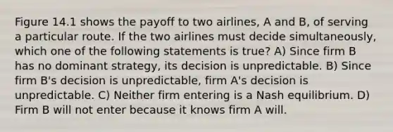 Figure 14.1 shows the payoff to two airlines, A and B, of serving a particular route. If the two airlines must decide simultaneously, which one of the following statements is true? A) Since firm B has no dominant strategy, its decision is unpredictable. B) Since firm B's decision is unpredictable, firm A's decision is unpredictable. C) Neither firm entering is a Nash equilibrium. D) Firm B will not enter because it knows firm A will.