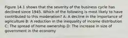 Figure 14.1 shows that the severity of the business cycle has declined since 1945. Which of the following is most likely to have contributed to this moderation? A: A decline in the importance of agriculture B: A reduction in the inequality of income distribution C: The spread of home ownership D: The increase in size of government in the economy