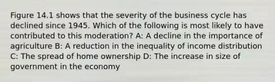 Figure 14.1 shows that the severity of the business cycle has declined since 1945. Which of the following is most likely to have contributed to this moderation? A: A decline in the importance of agriculture B: A reduction in the inequality of income distribution C: The spread of home ownership D: The increase in size of government in the economy