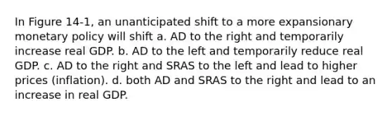 In Figure 14-1, an unanticipated shift to a more expansionary <a href='https://www.questionai.com/knowledge/kEE0G7Llsx-monetary-policy' class='anchor-knowledge'>monetary policy</a> will shift a. AD to the right and temporarily increase real GDP. b. AD to the left and temporarily reduce real GDP. c. AD to the right and SRAS to the left and lead to higher prices (inflation). d. both AD and SRAS to the right and lead to an increase in real GDP.