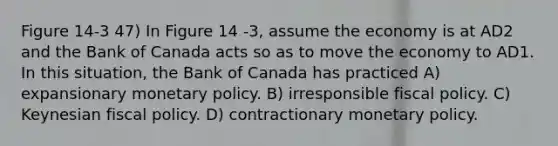 Figure 14-3 47) In Figure 14 -3, assume the economy is at AD2 and the Bank of Canada acts so as to move the economy to AD1. In this situation, the Bank of Canada has practiced A) expansionary monetary policy. B) irresponsible fiscal policy. C) Keynesian fiscal policy. D) contractionary monetary policy.