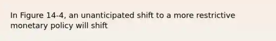 In Figure 14-4, an unanticipated shift to a more restrictive monetary policy will shift