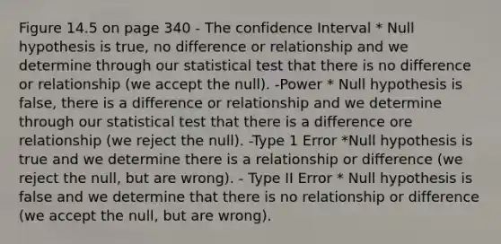 Figure 14.5 on page 340 - The confidence Interval * Null hypothesis is true, no difference or relationship and we determine through our statistical test that there is no difference or relationship (we accept the null). -Power * Null hypothesis is false, there is a difference or relationship and we determine through our statistical test that there is a difference ore relationship (we reject the null). -Type 1 Error *Null hypothesis is true and we determine there is a relationship or difference (we reject the null, but are wrong). - Type II Error * Null hypothesis is false and we determine that there is no relationship or difference (we accept the null, but are wrong).