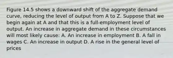 Figure 14.5 shows a downward shift of the aggregate demand curve, reducing the level of output from A to Z. Suppose that we begin again at A and that this is a full-employment level of output. An increase in aggregate demand in these circumstances will most likely cause: A. An increase in employment B. A fall in wages C. An increase in output D. A rise in the general level of prices