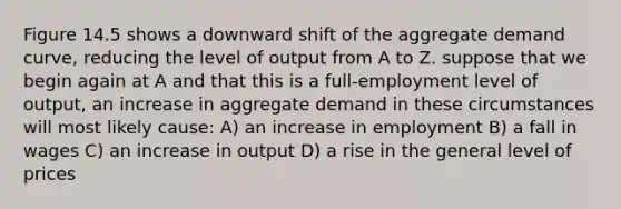 Figure 14.5 shows a downward shift of the aggregate demand curve, reducing the level of output from A to Z. suppose that we begin again at A and that this is a full-employment level of output, an increase in aggregate demand in these circumstances will most likely cause: A) an increase in employment B) a fall in wages C) an increase in output D) a rise in the general level of prices