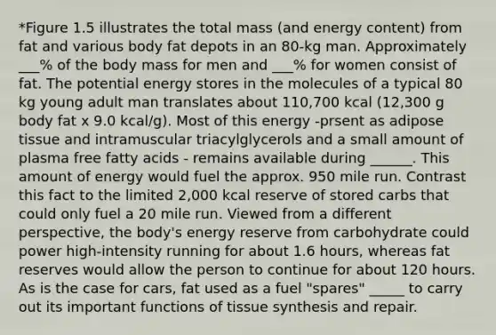 *Figure 1.5 illustrates the total mass (and energy content) from fat and various body fat depots in an 80-kg man. Approximately ___% of the body mass for men and ___% for women consist of fat. The potential energy stores in the molecules of a typical 80 kg young adult man translates about 110,700 kcal (12,300 g body fat x 9.0 kcal/g). Most of this energy -prsent as adipose tissue and intramuscular triacylglycerols and a small amount of plasma free fatty acids - remains available during ______. This amount of energy would fuel the approx. 950 mile run. Contrast this fact to the limited 2,000 kcal reserve of stored carbs that could only fuel a 20 mile run. Viewed from a different perspective, the body's energy reserve from carbohydrate could power high-intensity running for about 1.6 hours, whereas fat reserves would allow the person to continue for about 120 hours. As is the case for cars, fat used as a fuel "spares" _____ to carry out its important functions of tissue synthesis and repair.