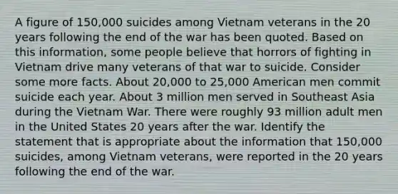 A figure of 150,000 suicides among Vietnam veterans in the 20 years following the end of the war has been quoted. Based on this information, some people believe that horrors of fighting in Vietnam drive many veterans of that war to suicide. Consider some more facts. About 20,000 to 25,000 American men commit suicide each year. About 3 million men served in Southeast Asia during the Vietnam War. There were roughly 93 million adult men in the United States 20 years after the war. Identify the statement that is appropriate about the information that 150,000 suicides, among Vietnam veterans, were reported in the 20 years following the end of the war.