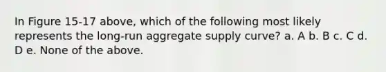 In Figure 15-17 above, which of the following most likely represents the long-run aggregate supply curve? a. A b. B c. C d. D e. None of the above.