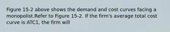 Figure 15-2 above shows the demand and cost curves facing a monopolist.Refer to Figure 15-2. If the firm's average total cost curve is ATC1, the firm will