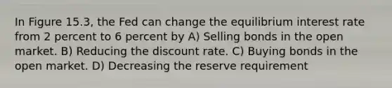 In Figure 15.3, the Fed can change the equilibrium interest rate from 2 percent to 6 percent by A) Selling bonds in the open market. B) Reducing the discount rate. C) Buying bonds in the open market. D) Decreasing the reserve requirement