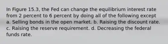 In Figure 15.3, the Fed can change the equilibrium interest rate from 2 percent to 6 percent by doing all of the following except a. Selling bonds in the open market. b. Raising the discount rate. c. Raising the reserve requirement. d. Decreasing the federal funds rate.