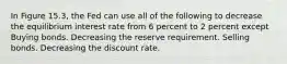 In Figure 15.3, the Fed can use all of the following to decrease the equilibrium interest rate from 6 percent to 2 percent except Buying bonds. Decreasing the reserve requirement. Selling bonds. Decreasing the discount rate.