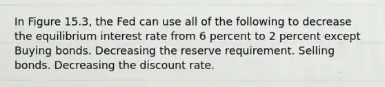 In Figure 15.3, the Fed can use all of the following to decrease the equilibrium interest rate from 6 percent to 2 percent except Buying bonds. Decreasing the reserve requirement. Selling bonds. Decreasing the discount rate.