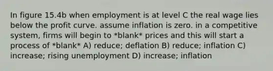 In figure 15.4b when employment is at level C the real wage lies below the profit curve. assume inflation is zero. in a competitive system, firms will begin to *blank* prices and this will start a process of *blank* A) reduce; deflation B) reduce; inflation C) increase; rising unemployment D) increase; inflation