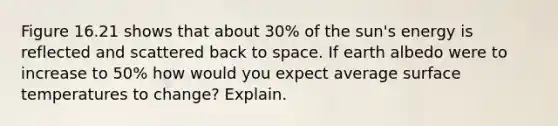 Figure 16.21 shows that about 30% of the sun's energy is reflected and scattered back to space. If earth albedo were to increase to 50% how would you expect average surface temperatures to change? Explain.