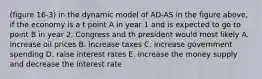 (figure 16-3) in the dynamic model of AD-AS in the figure above, if the economy is a t point A in year 1 and is expected to go to point B in year 2, Congress and th president would most likely A. increase oil prices B. increase taxes C. increase government spending D. raise interest rates E. increase the money supply and decrease the interest rate