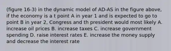 (figure 16-3) in the dynamic model of AD-AS in the figure above, if the economy is a t point A in year 1 and is expected to go to point B in year 2, Congress and th president would most likely A. increase oil prices B. increase taxes C. increase government spending D. raise interest rates E. increase the money supply and decrease the interest rate