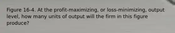 Figure 16-4. At the profit-maximizing, or loss-minimizing, output level, how many units of output will the firm in this figure produce?